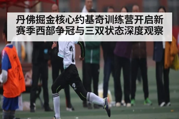 丹佛掘金核心约基奇训练营开启新赛季西部争冠与三双状态深度观察