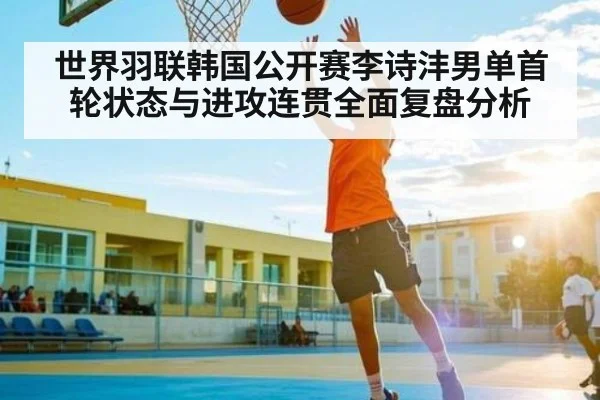世界羽联韩国公开赛李诗沣男单首轮状态与进攻连贯全面复盘分析