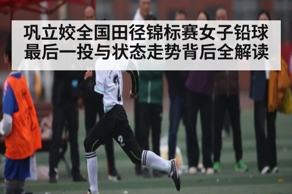 巩立姣全国田径锦标赛女子铅球最后一投与状态走势背后全解读