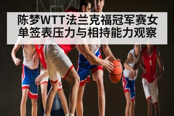 陈梦WTT法兰克福冠军赛女单签表压力与相持能力观察