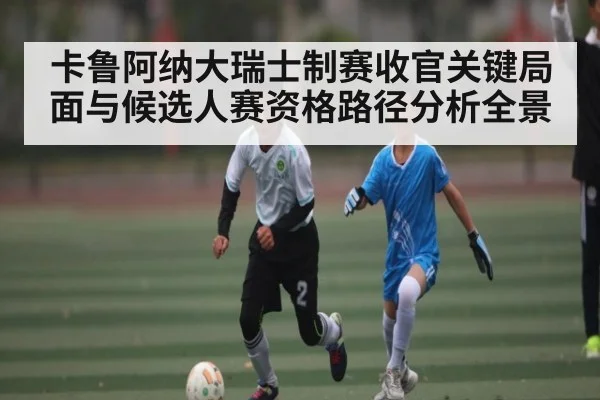 卡鲁阿纳大瑞士制赛收官关键局面与候选人赛资格路径分析全景